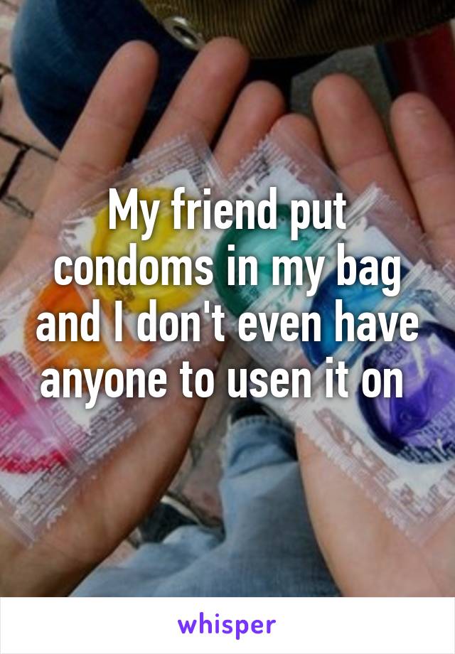 My friend put condoms in my bag and I don't even have anyone to usen it on 
