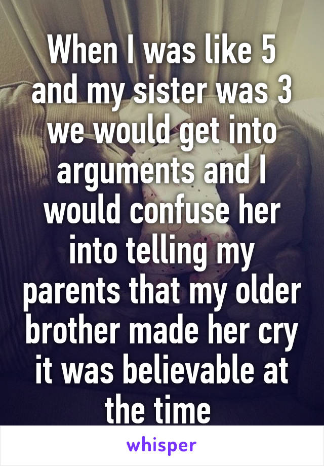 When I was like 5 and my sister was 3 we would get into arguments and I would confuse her into telling my parents that my older brother made her cry it was believable at the time 