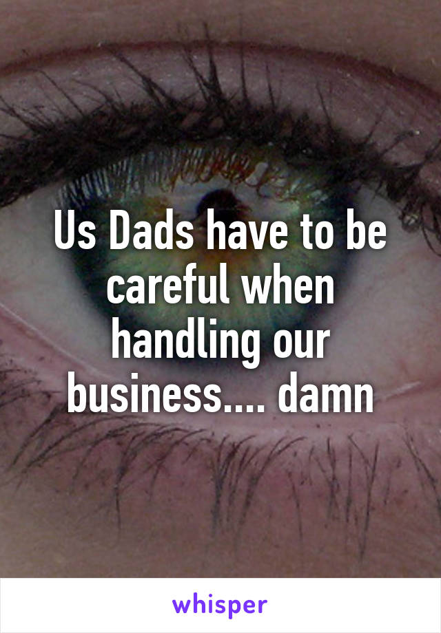 Us Dads have to be careful when handling our business.... damn