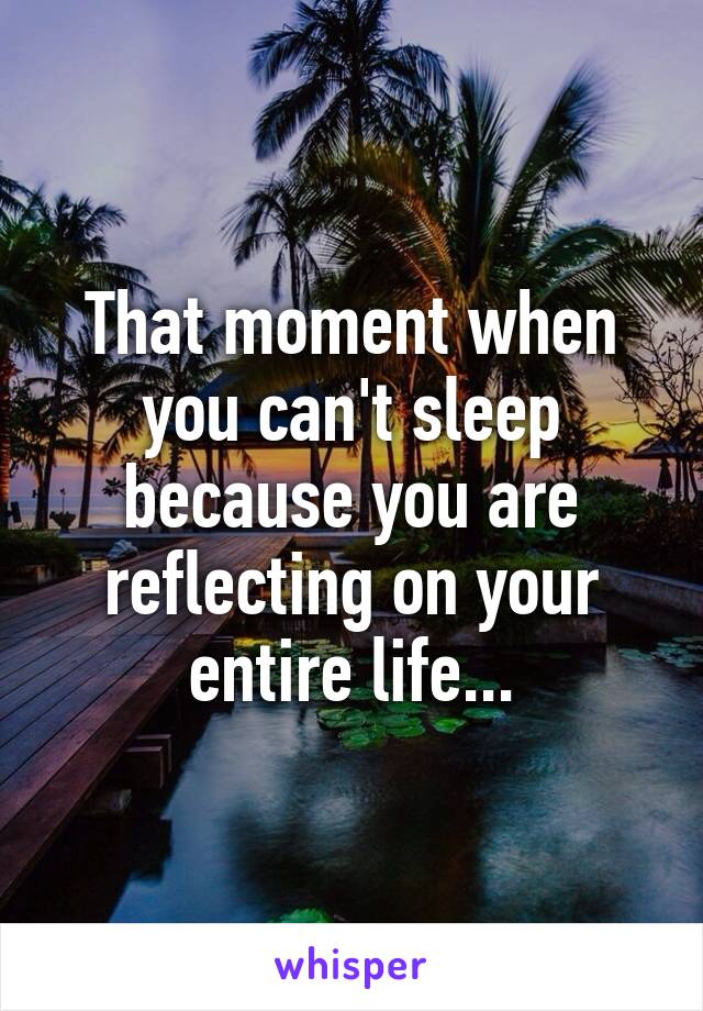 That moment when you can't sleep because you are reflecting on your entire life...