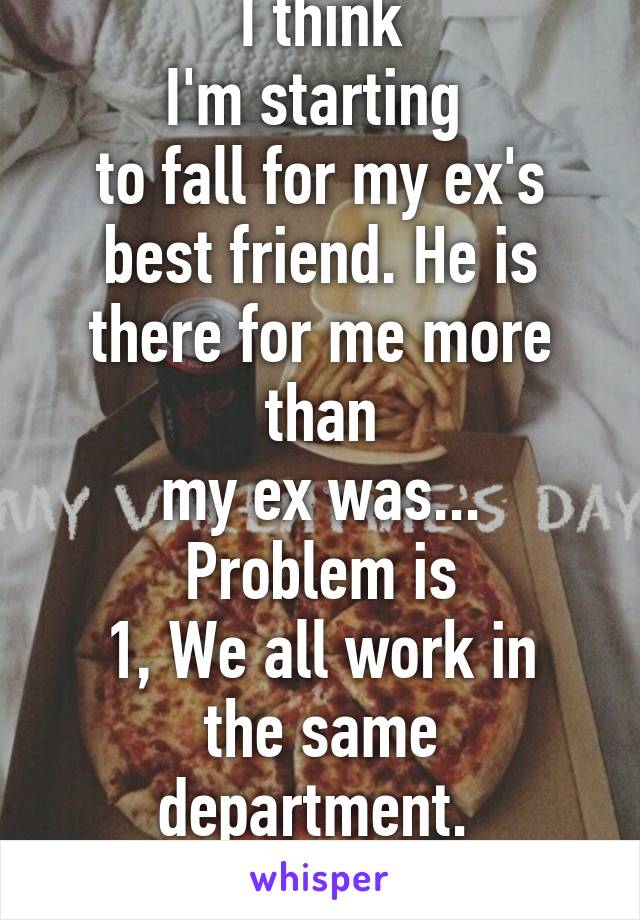 I think
I'm starting 
to fall for my ex's
best friend. He is
there for me more than
my ex was... Problem is
1, We all work in
the same department. 
2, it just isn't right. 