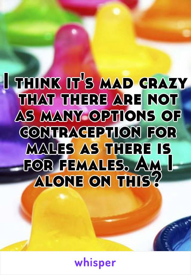 I think it's mad crazy that there are not as many options of contraception for males as there is for females. Am I alone on this?