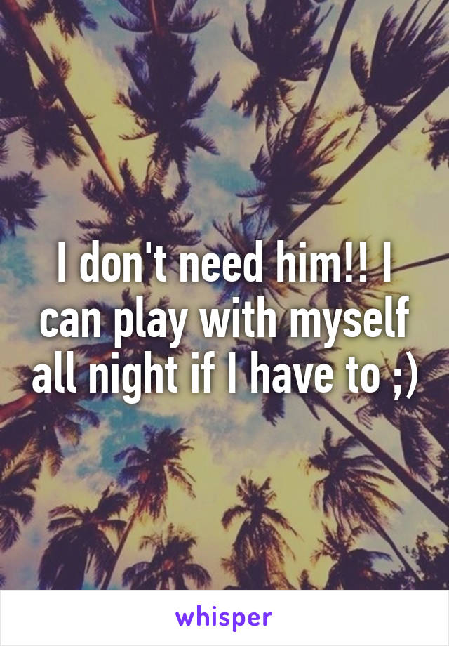 I don't need him!! I can play with myself all night if I have to ;)