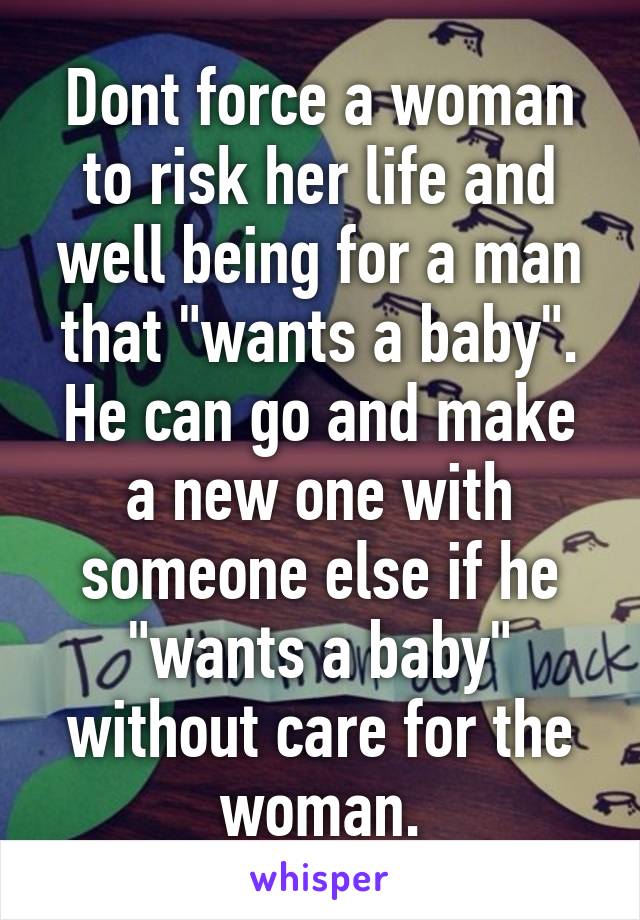 Dont force a woman to risk her life and well being for a man that "wants a baby". He can go and make a new one with someone else if he "wants a baby" without care for the woman.