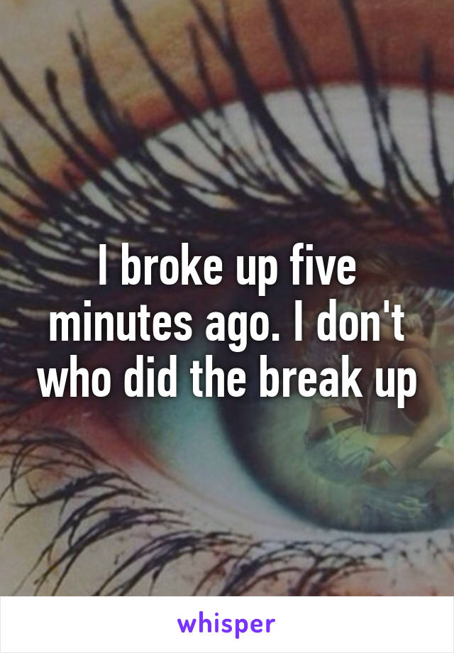 I broke up five minutes ago. I don't who did the break up