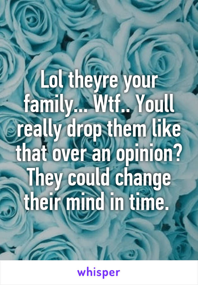 Lol theyre your family... Wtf.. Youll really drop them like that over an opinion? They could change their mind in time. 