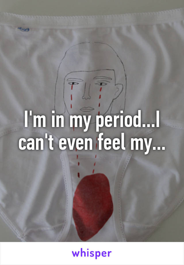 I'm in my period...I can't even feel my...