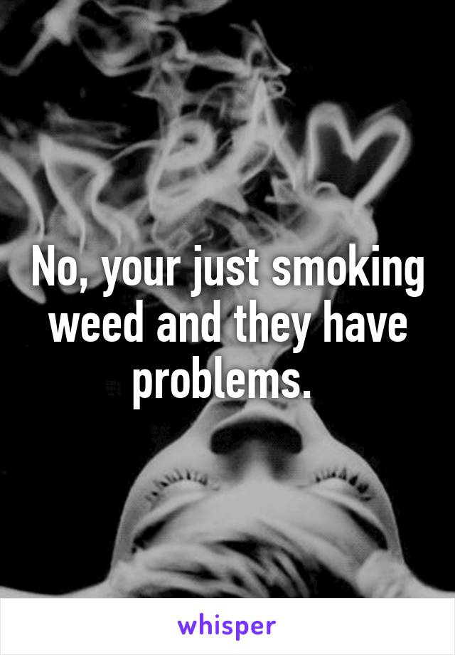 No, your just smoking weed and they have problems. 