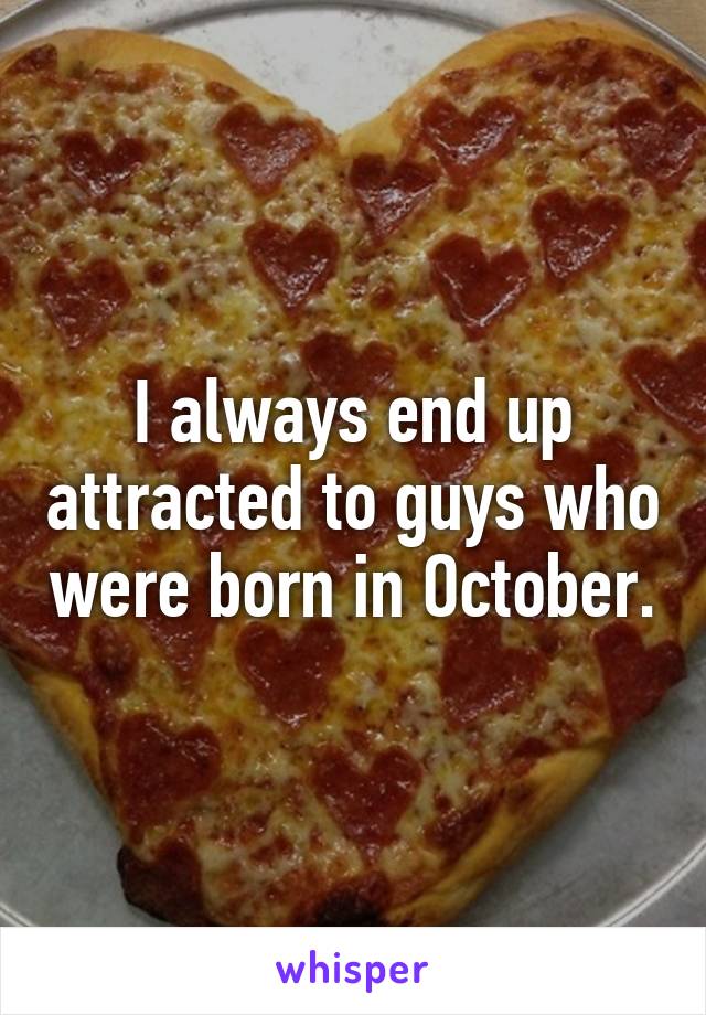 I always end up attracted to guys who were born in October.