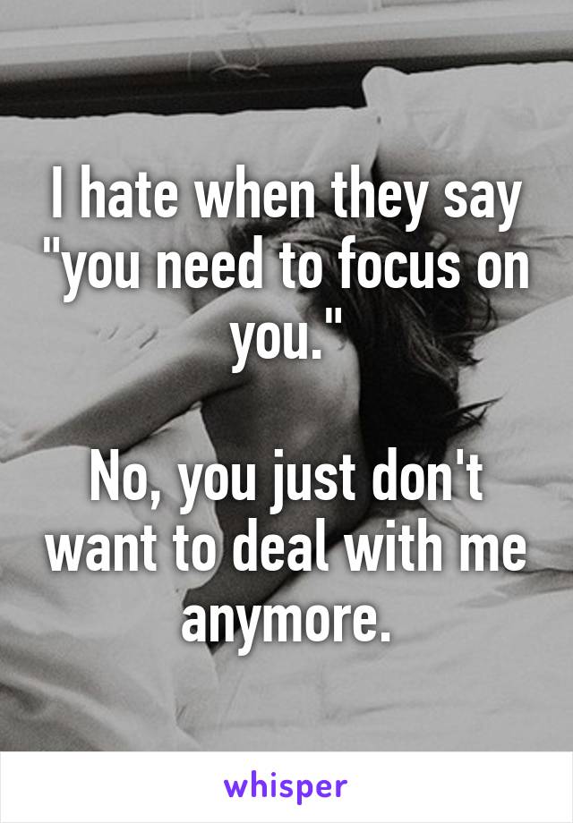 I hate when they say "you need to focus on you."

No, you just don't want to deal with me anymore.