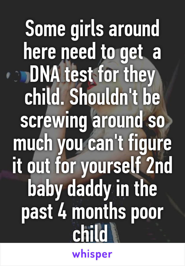 Some girls around here need to get  a DNA test for they child. Shouldn't be screwing around so much you can't figure it out for yourself 2nd baby daddy in the past 4 months poor child 