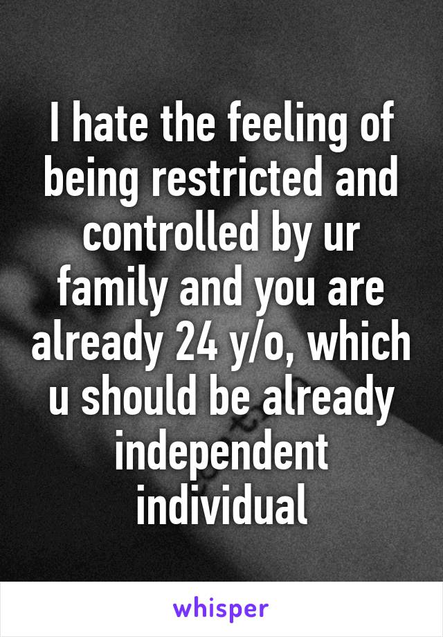 I hate the feeling of being restricted and controlled by ur family and you are already 24 y/o, which u should be already independent individual