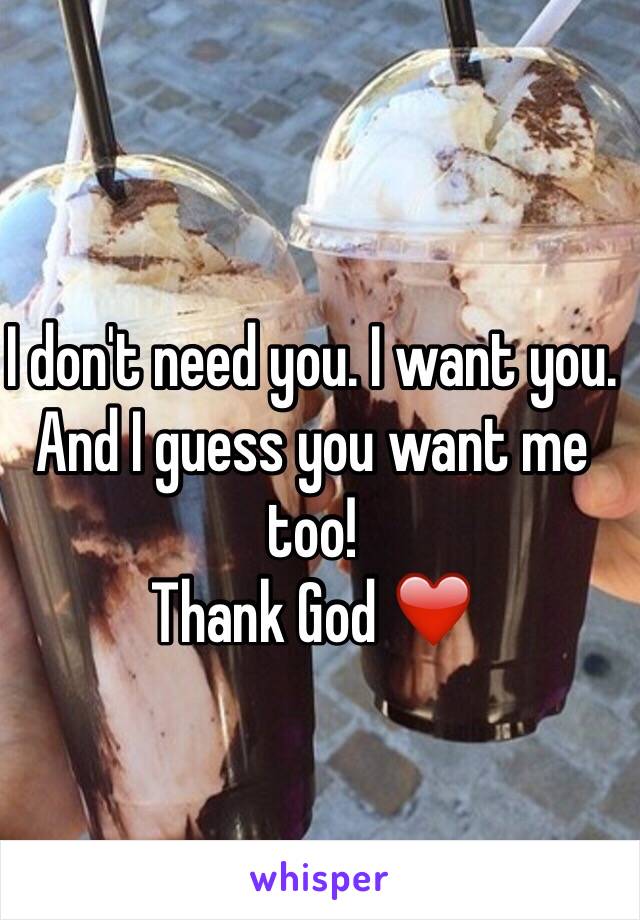 I don't need you. I want you. And I guess you want me too!
Thank God ❤️