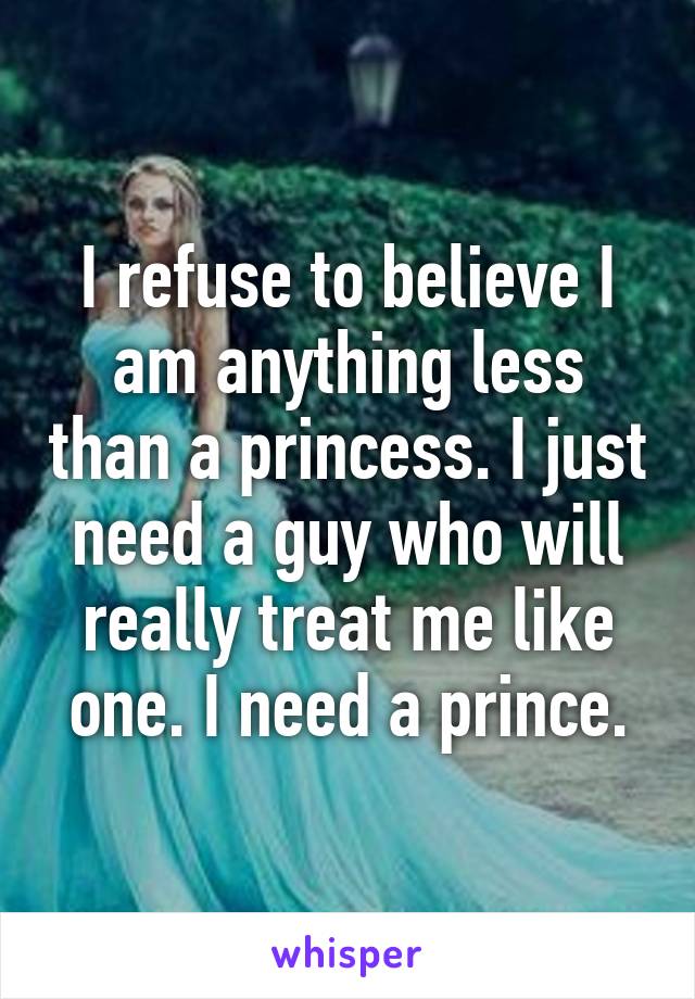 I refuse to believe I am anything less than a princess. I just need a guy who will really treat me like one. I need a prince.