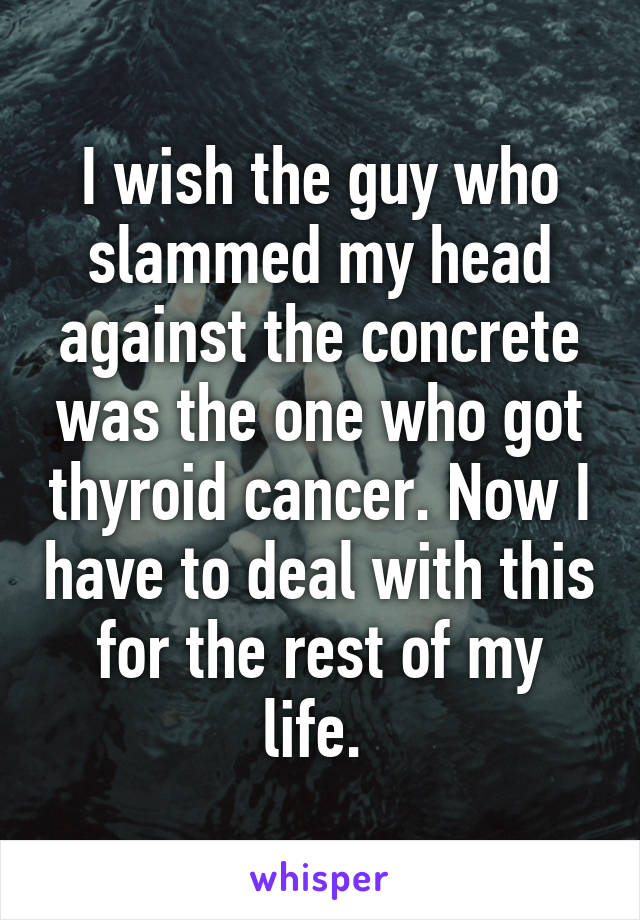 I wish the guy who slammed my head against the concrete was the one who got thyroid cancer. Now I have to deal with this for the rest of my life. 