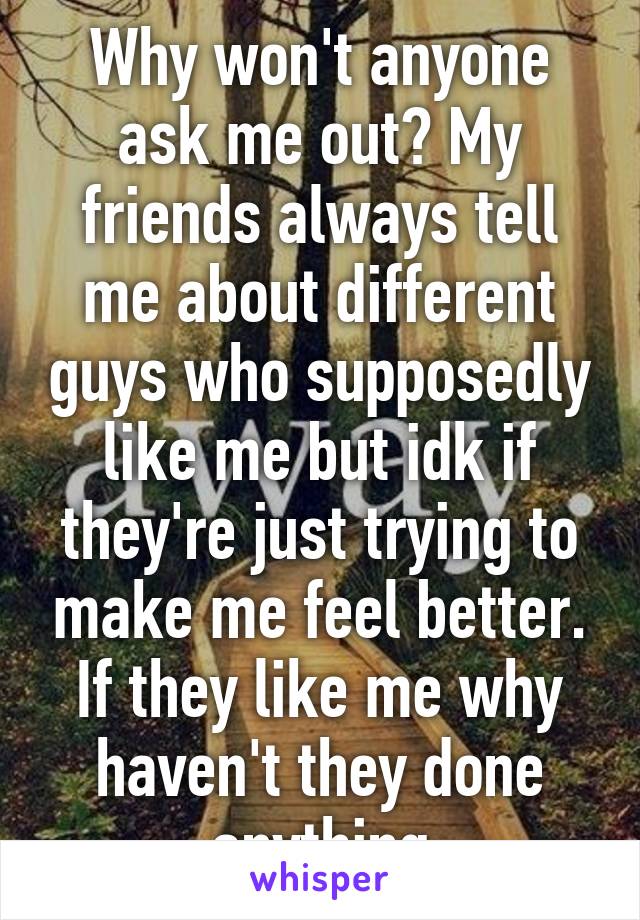 Why won't anyone ask me out? My friends always tell me about different guys who supposedly like me but idk if they're just trying to make me feel better. If they like me why haven't they done anything