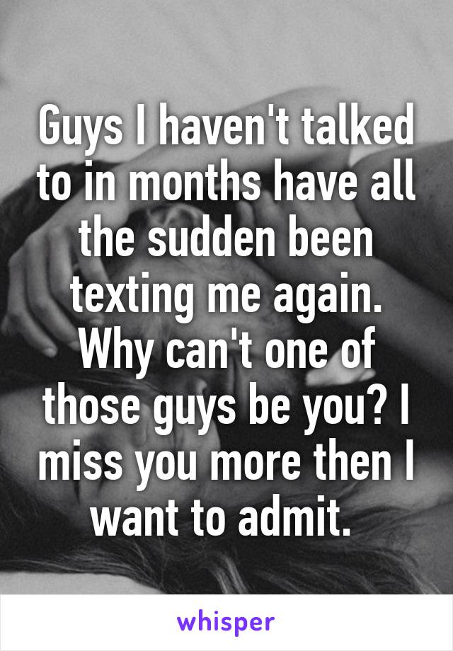 Guys I haven't talked to in months have all the sudden been texting me again. Why can't one of those guys be you? I miss you more then I want to admit. 