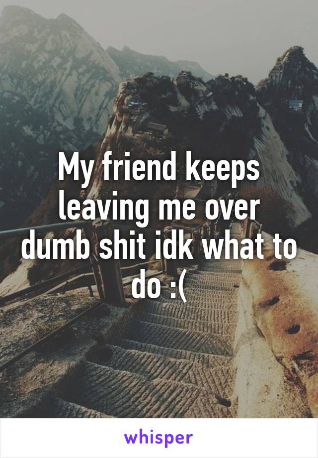 My friend keeps leaving me over dumb shit idk what to do :(