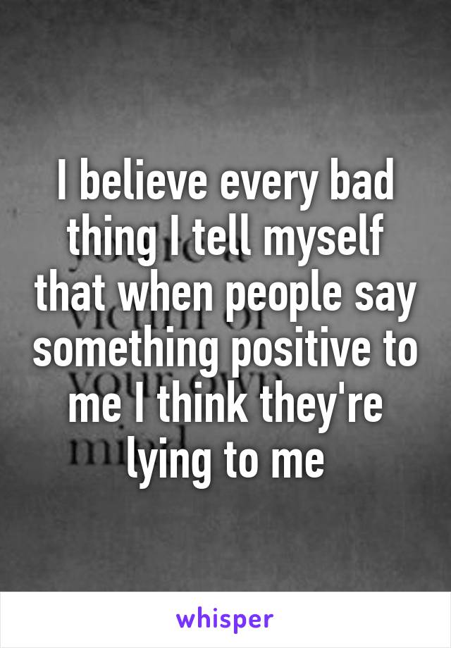 I believe every bad thing I tell myself that when people say something positive to me I think they're lying to me