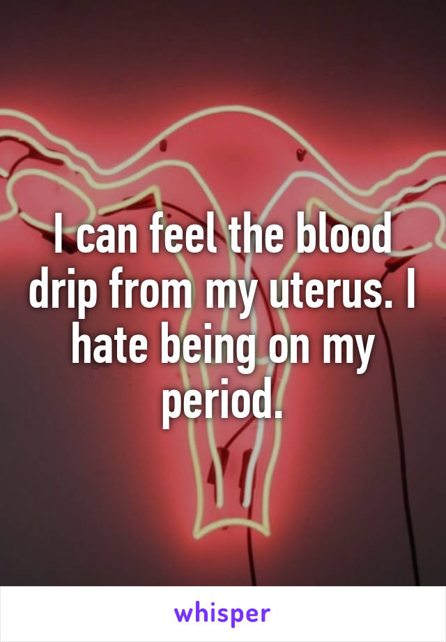 I can feel the blood drip from my uterus. I hate being on my period.