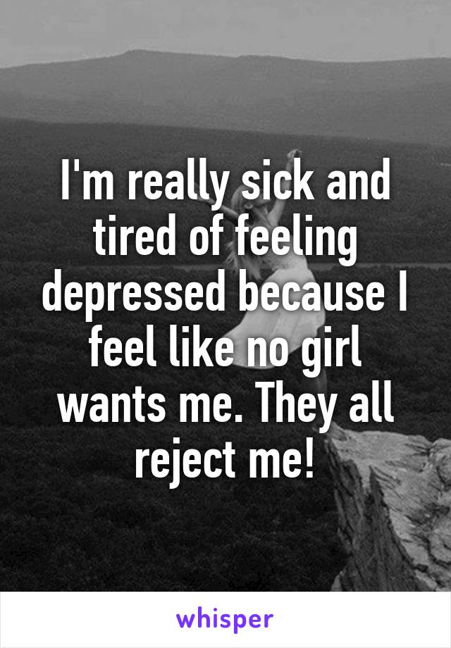 I'm really sick and tired of feeling depressed because I feel like no girl wants me. They all reject me!