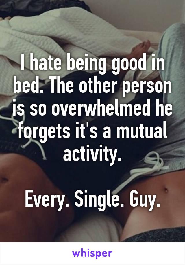 I hate being good in bed. The other person is so overwhelmed he forgets it's a mutual activity.

Every. Single. Guy.