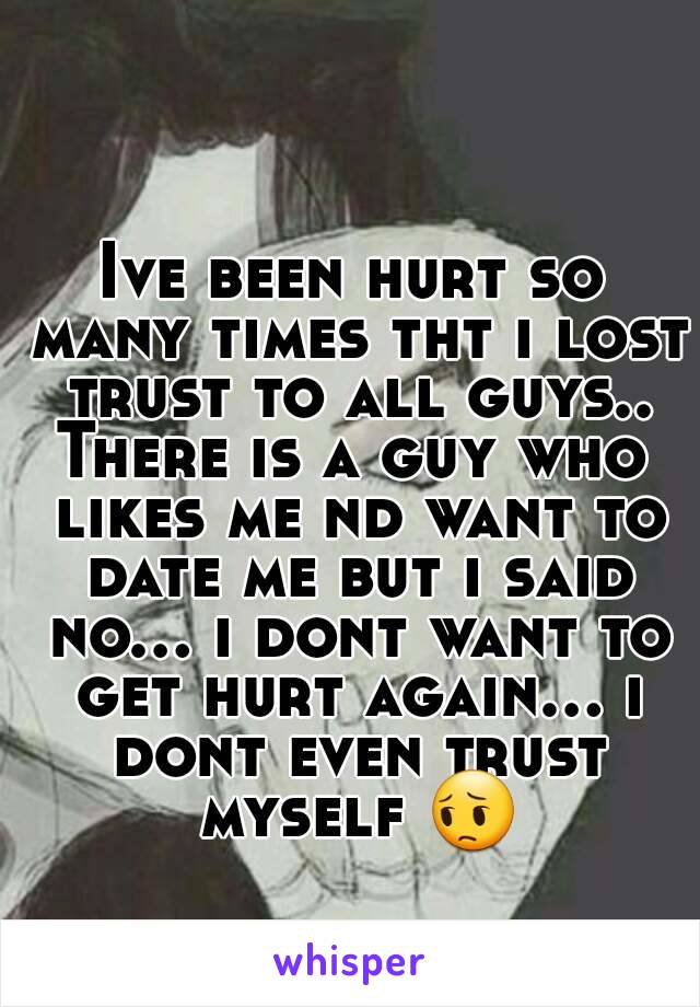 Ive been hurt so many times tht i lost trust to all guys..
There is a guy who likes me nd want to date me but i said no... i dont want to get hurt again... i dont even trust myself 😔