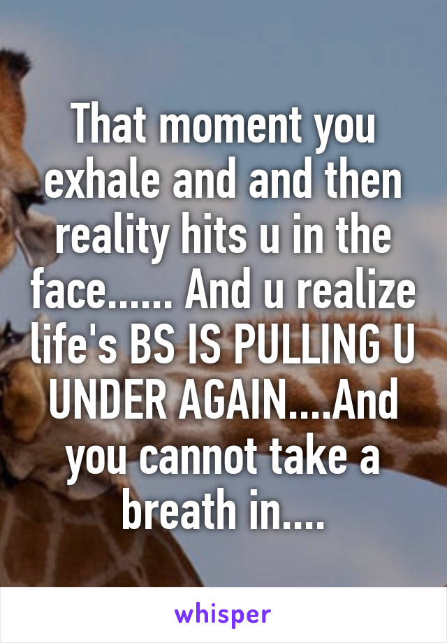 That moment you exhale and and then reality hits u in the face...... And u realize life's BS IS PULLING U UNDER AGAIN....And you cannot take a breath in....