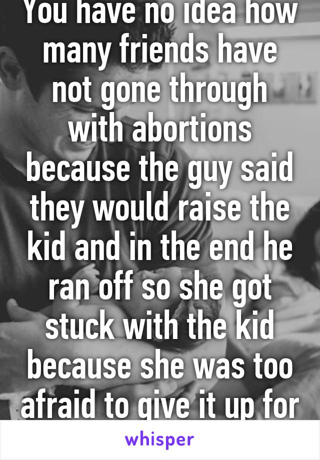 You have no idea how many friends have not gone through with abortions because the guy said they would raise the kid and in the end he ran off so she got stuck with the kid because she was too afraid to give it up for adoption. 