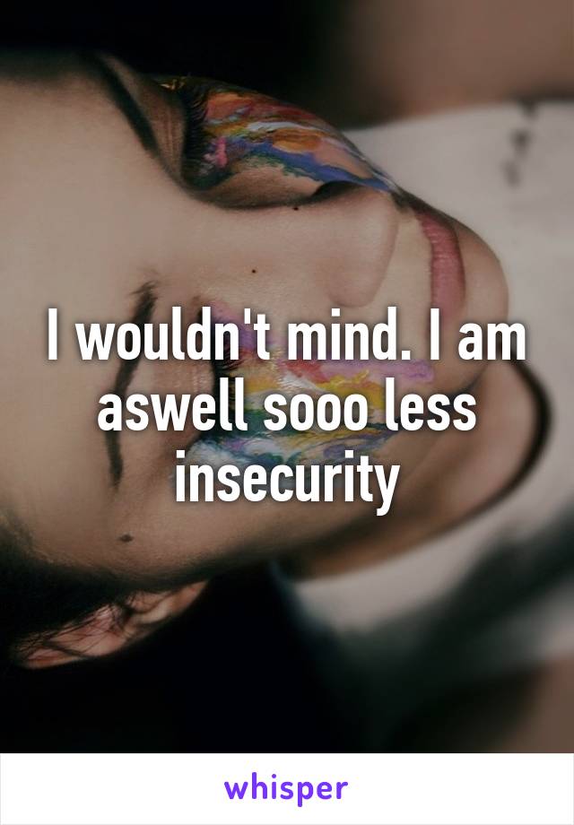 I wouldn't mind. I am aswell sooo less insecurity