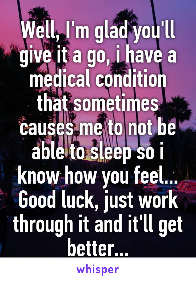 Well, I'm glad you'll give it a go, i have a medical condition that sometimes causes me to not be able to sleep so i know how you feel...
Good luck, just work through it and it'll get better...