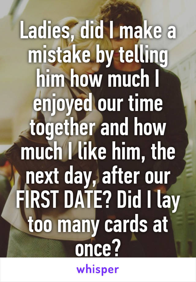 Ladies, did I make a mistake by telling him how much I enjoyed our time together and how much I like him, the next day, after our FIRST DATE? Did I lay too many cards at once?