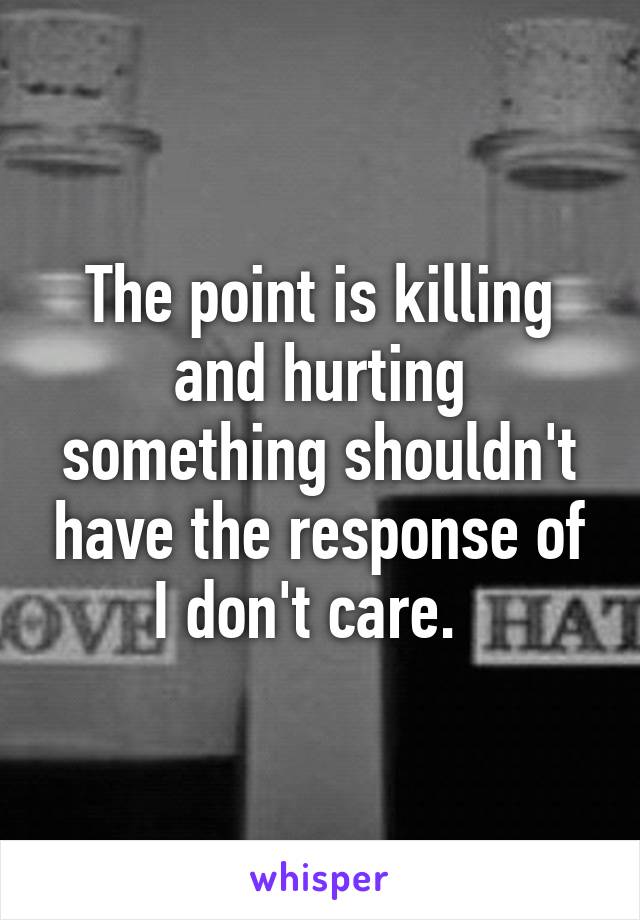 The point is killing and hurting something shouldn't have the response of I don't care.  