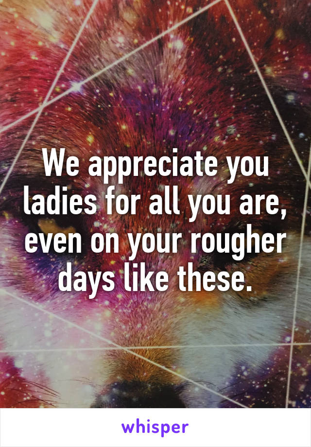 We appreciate you ladies for all you are, even on your rougher days like these.