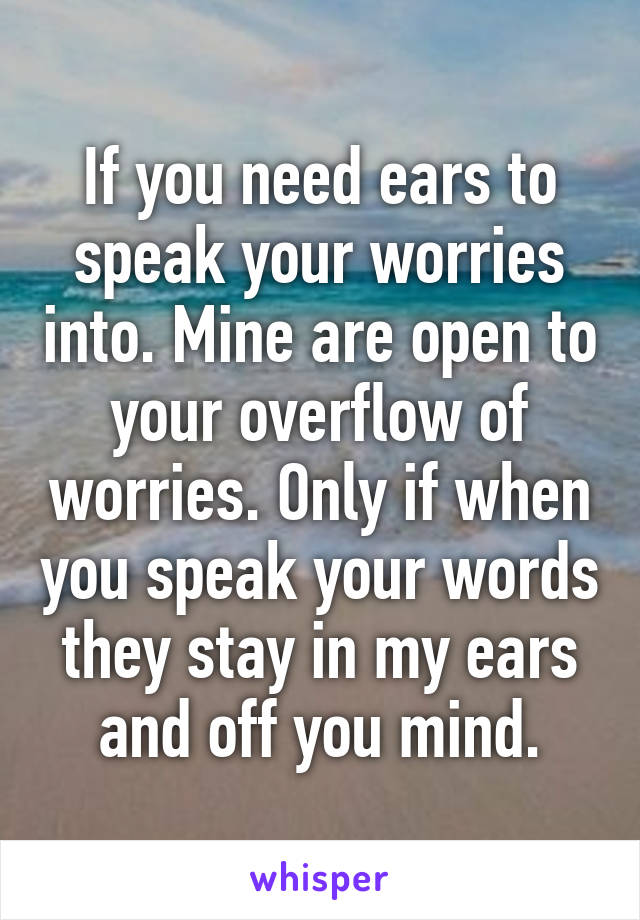 If you need ears to speak your worries into. Mine are open to your overflow of worries. Only if when you speak your words they stay in my ears and off you mind.