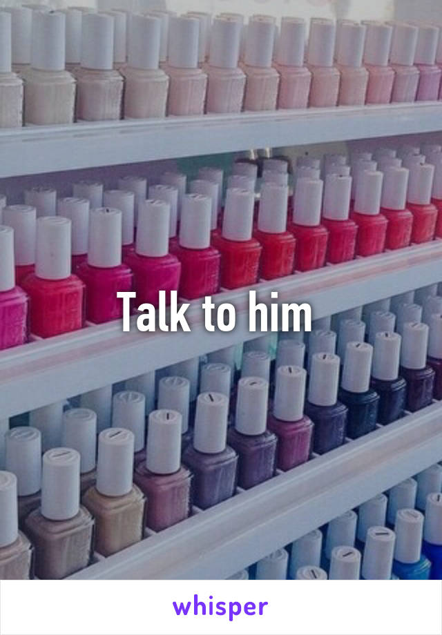 Talk to him 