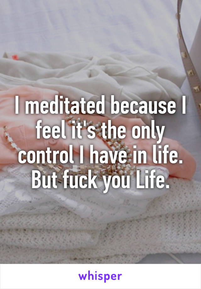 I meditated because I feel it's the only control I have in life. But fuck you Life.