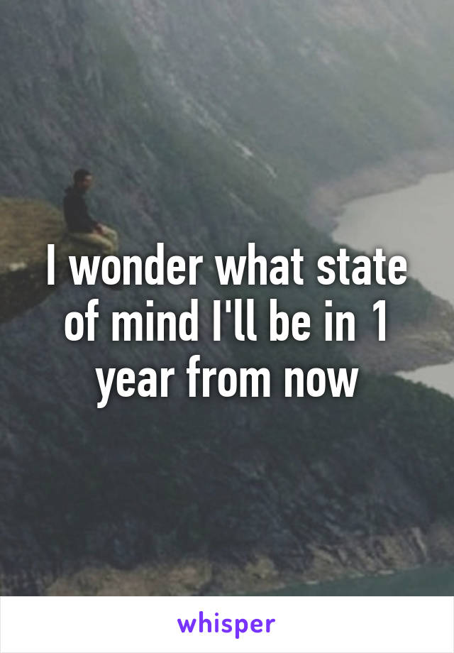 I wonder what state of mind I'll be in 1 year from now