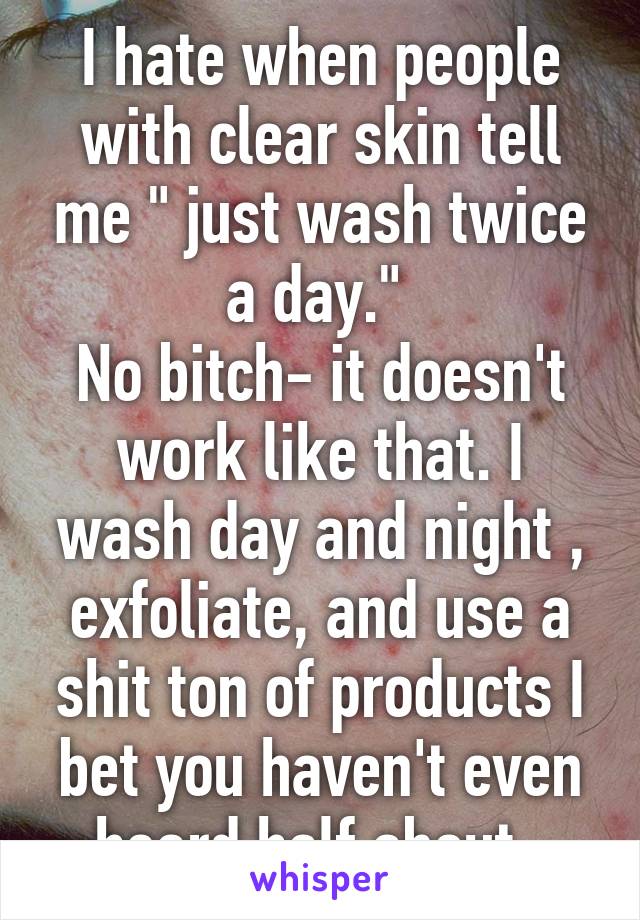 I hate when people with clear skin tell me " just wash twice a day." 
No bitch- it doesn't work like that. I wash day and night , exfoliate, and use a shit ton of products I bet you haven't even heard half about .