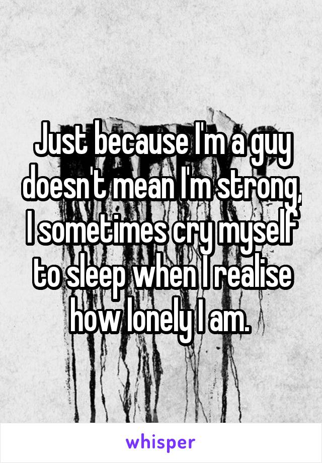 Just because I'm a guy doesn't mean I'm strong, I sometimes cry myself to sleep when I realise how lonely I am. 