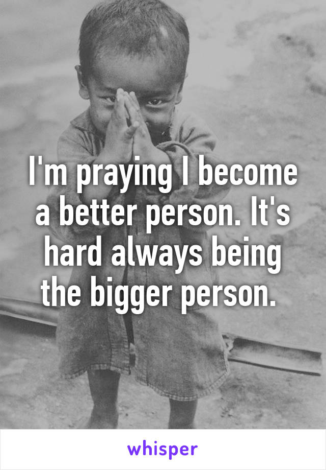 I'm praying I become a better person. It's hard always being the bigger person. 