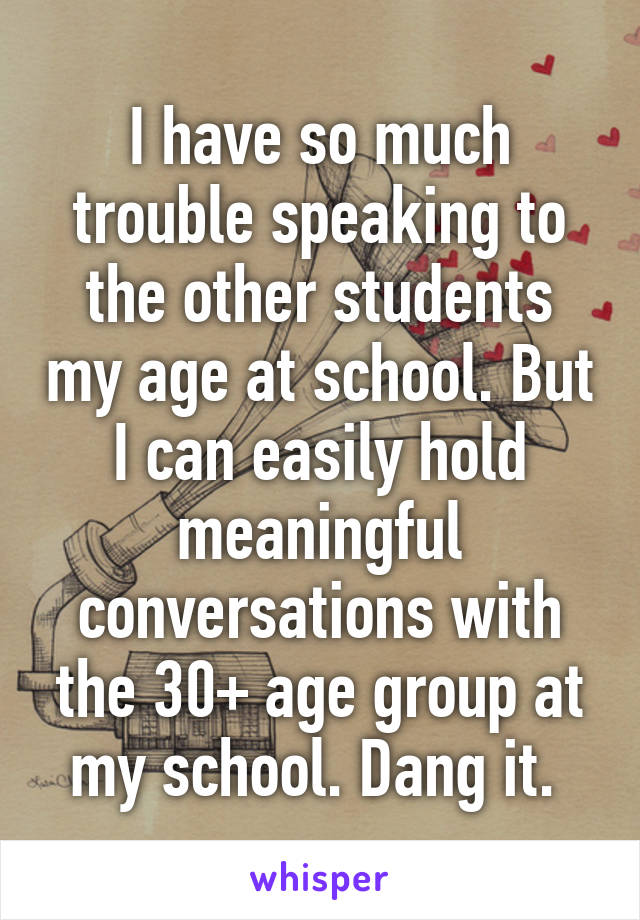 I have so much trouble speaking to the other students my age at school. But I can easily hold meaningful conversations with the 30+ age group at my school. Dang it. 