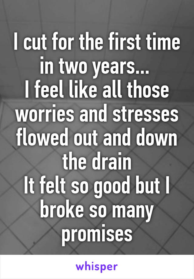 I cut for the first time in two years... 
I feel like all those worries and stresses flowed out and down the drain
It felt so good but I broke so many promises