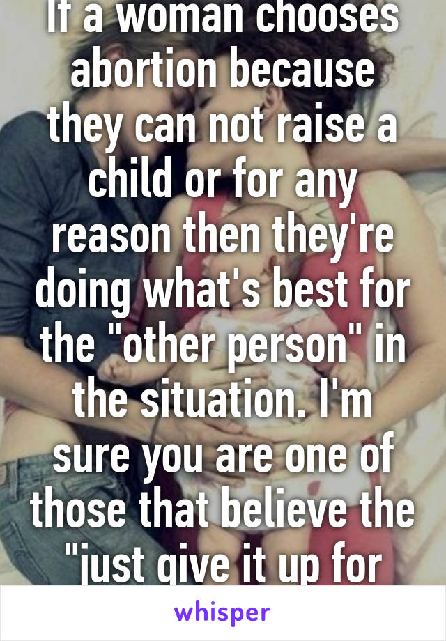 If a woman chooses abortion because they can not raise a child or for any reason then they're doing what's best for the "other person" in the situation. I'm sure you are one of those that believe the "just give it up for adoption" solution. 