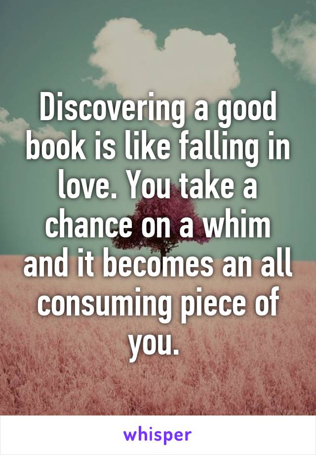 Discovering a good book is like falling in love. You take a chance on a whim and it becomes an all consuming piece of you. 