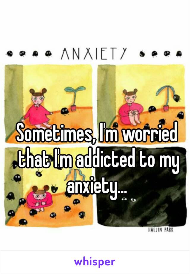 Sometimes, I'm worried that I'm addicted to my anxiety... 