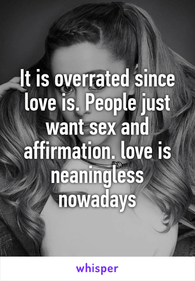 It is overrated since love is. People just want sex and affirmation. love is neaningless nowadays