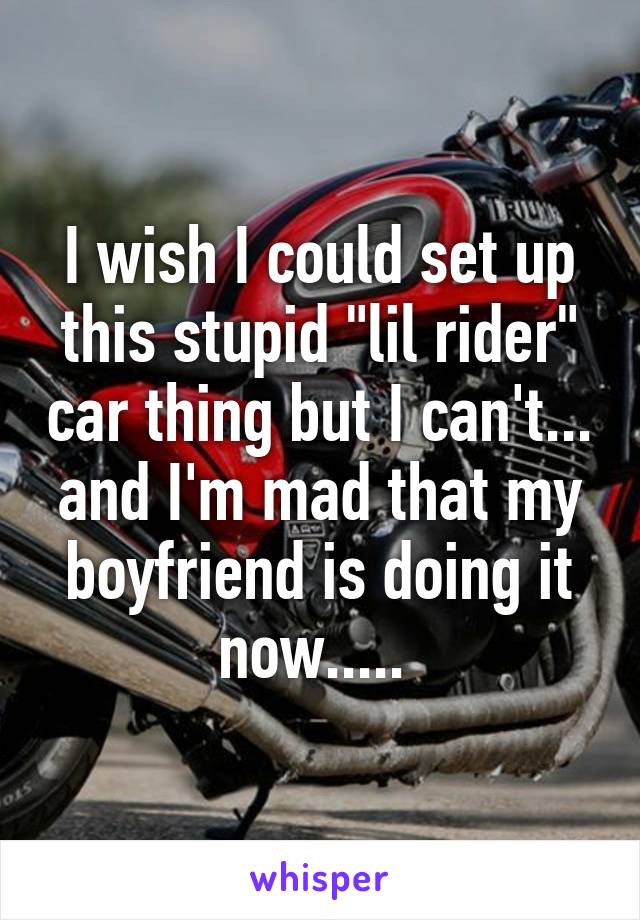 I wish I could set up this stupid "lil rider" car thing but I can't... and I'm mad that my boyfriend is doing it now..... 