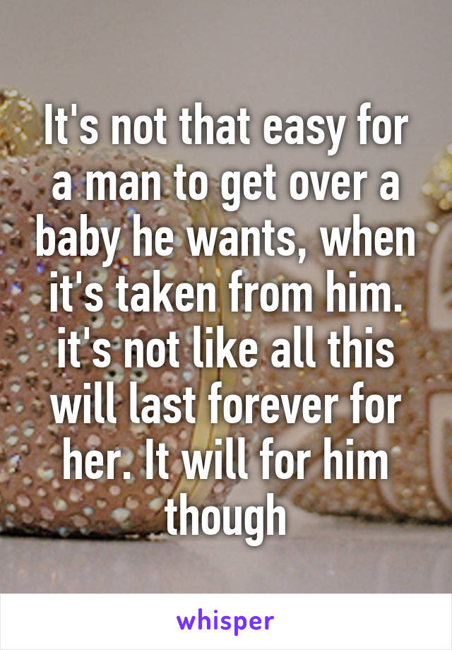 It's not that easy for a man to get over a baby he wants, when it's taken from him. it's not like all this will last forever for her. It will for him though