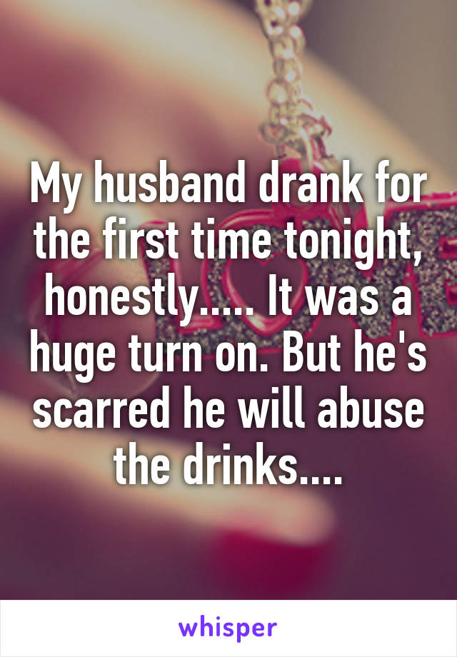 My husband drank for the first time tonight, honestly..... It was a huge turn on. But he's scarred he will abuse the drinks....